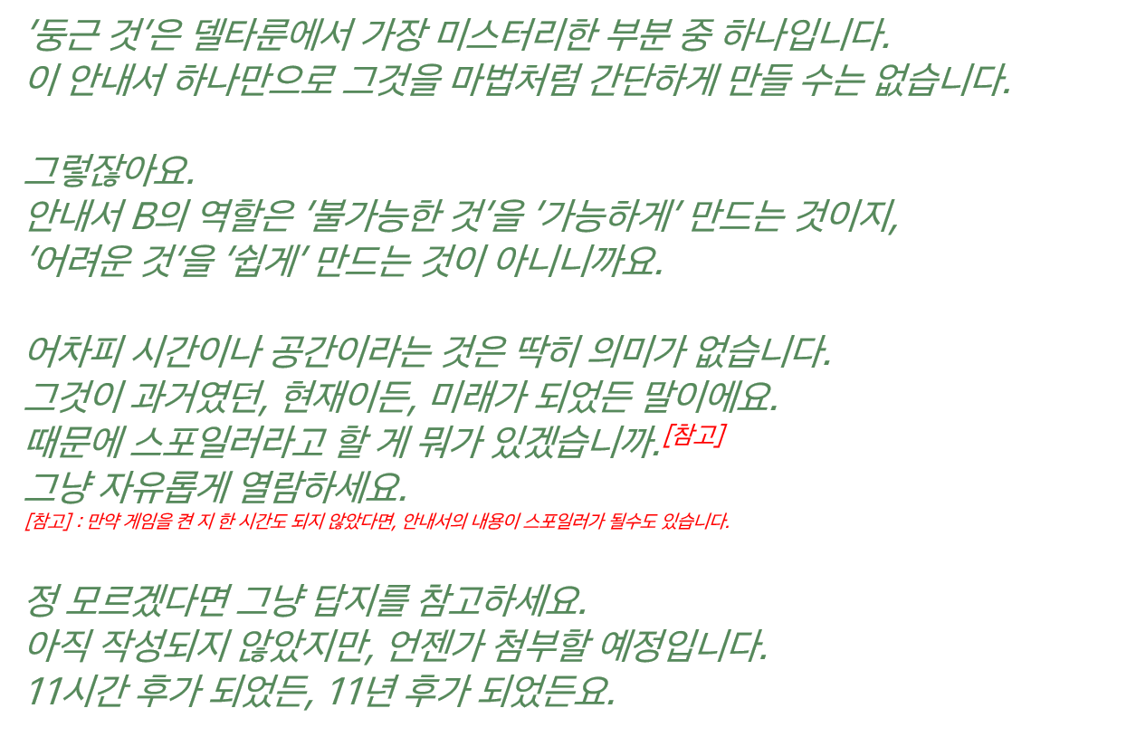 ‘둥근 것’은 델타룬에서 가장 미스터리한 부분 중 하나입니다. 이 안내서 하나만으로 그것을 마법처럼 간단하게 만들 수는 없습니다. 그렇잖아요. 안내서 B의 역할은 ‘불가능한 것’을 ‘가능하게’ 만드는 것이지, ‘어려운 것’을 ‘쉽게’ 만드는 것이 아니니까요. 어차피 시간이나 공간이라는 것은 딱히 의미가 없습니다. 그것이 과거였던, 현재이든, 미래가 되었든 말이에요. 때문에 스포일러라고 할 게 뭐가 있겠습니까.[참고] 그냥 자유롭게 열람하세요. [참고] : 만약 게임을 켠 지 한 시간도 되지 않았다면, 안내서의 내용이 스포일러가 될수도 있습니다. 정 모르겠다면 그냥 답지를 참고하세요. 아직 작성되지 않았지만, 언젠가 첨부할 예정입니다. 11시간 후가 되었든, 11년 후가 되었든요.